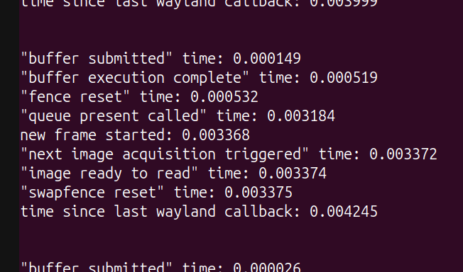 "buffer submitted" time: 0.000149, "buffer execution complete" time: 0.000519, "fence reset" time: 0.000532, "queue present called" time: 0.003184, new frame started: 0.003368, "next image acquisition triggered" time: 0.003372, "image ready to read" time: 0.003374, "swapfence reset" time: 0.003375, time since last wayland callback: 0.004245