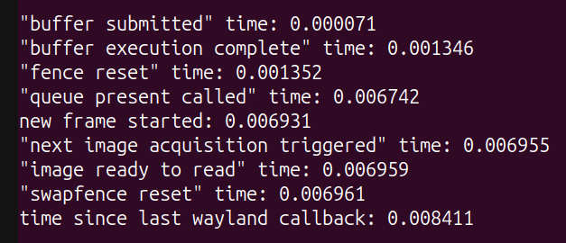 "buffer submitted" time: 0.000071, "buffer execution complete" time: 0.001346, "fence reset" time: 0.001352, "queue present called" time: 0.006742, new frame started: 0.006931, "next image acquisition triggered" time: 0.006955, "image ready to read" time: 0.006959, "swapfence reset" time: 0.006961, time since last wayland callback: 0.008411