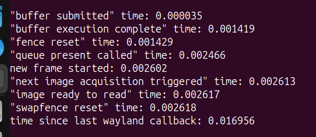 "buffer submitted" time: 0.000035, "buffer execution complete" time: 0.001419, "fence reset" time: 0.001429, "queue present called" time: 0.002466, new frame started: 0.002602, "next image acquisition triggered" time: 0.002613, "image ready to read" time: 0.002617, "swapfence reset" time: 0.002618, time since last wayland callback: 0.016956